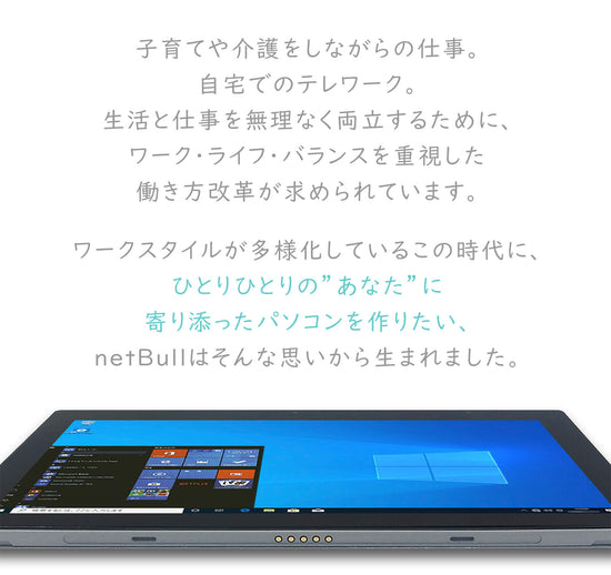 子育てや介護をしながらの仕事。 自宅でのテレワーク。 生活と仕事を無理なく両立するために、 ワーク・ライフ・バランスを重視した 働き方改革が求められています。 ワークスタイルが多様化しているこの時代に、 ひとりひとりの”あなた”に 寄り添ったパソコンを作りたい、 netBullはそんな思いから生まれました。