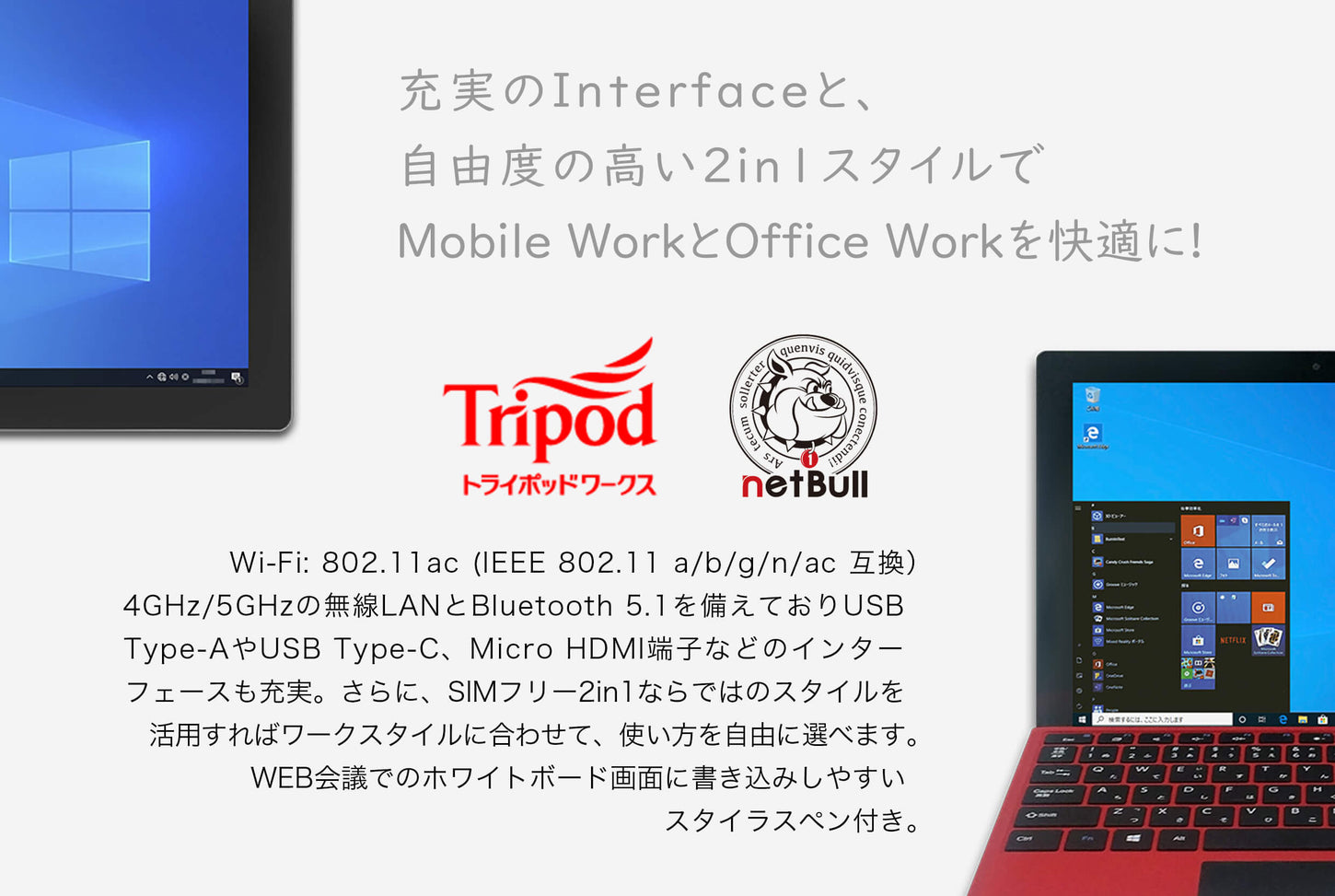 充実のInterfaceと、 自由度の高い2in1スタイルで Mobile WorkとOffice Workを快適に!Wi-Fi: 802.11ac (IEEE 802.11 a/b/g/n/ac 互換) 4GHz/5GHzの無線LANとBluetooth 5.1を備えておりUSB Type-AやUSB Type-C、Micro HDMI端子などのインター フェースも充実。さらに、SIMフリー2in1ならではのスタイルを 活用すればワークスタイルに合わせて、使い方を自由に選べます。 WEB会議でのホワイトボード画面に書き込みしやすい スタイラスペン付き。