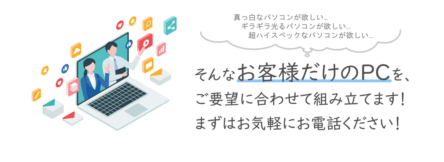 「真っ白なパソコンが欲しい...」「ギラギラ光るパソコンが欲しい...」「超ハイスペックなパソコンが欲しい...」そんな『お客様だけのPC』を、ご要望に合わせて組み立てます!まずはお気軽にお電話ください!